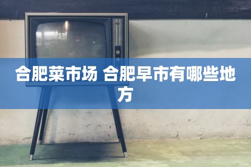 合肥菜市场 合肥早市有哪些地方
