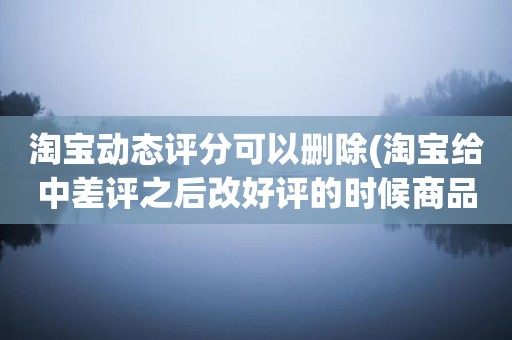 淘宝动态评分可以删除(淘宝给中差评之后改好评的时候商品的动态评分能改吗)