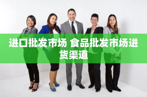 进口批发市场 食品批发市场进货渠道