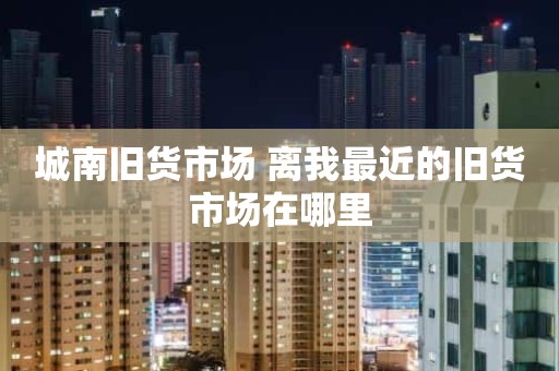 城南旧货市场 离我最近的旧货市场在哪里