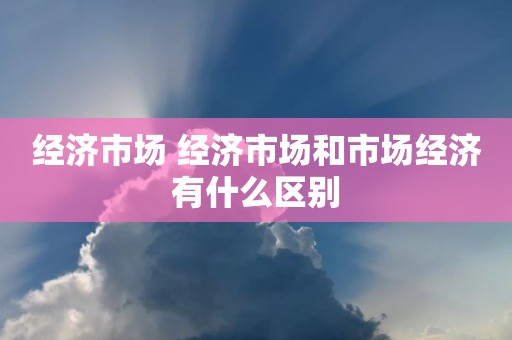 经济市场 经济市场和市场经济有什么区别