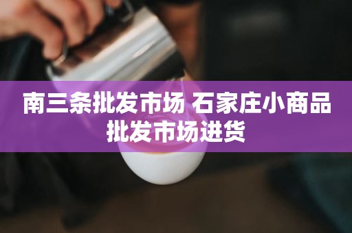 南三条批发市场 石家庄小商品批发市场进货