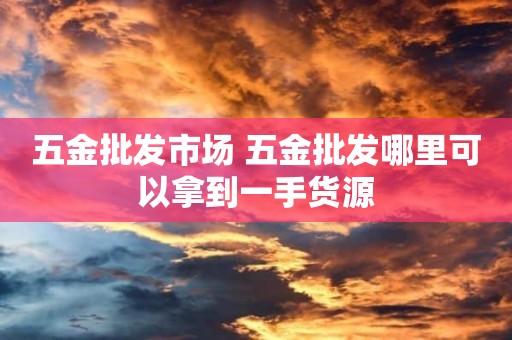 五金批发市场 五金批发哪里可以拿到一手货源