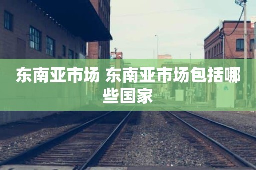 东南亚市场 东南亚市场包括哪些国家