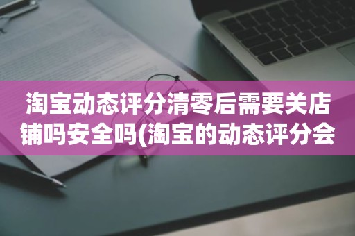 淘宝动态评分清零后需要关店铺吗安全吗(淘宝的动态评分会清零吗)