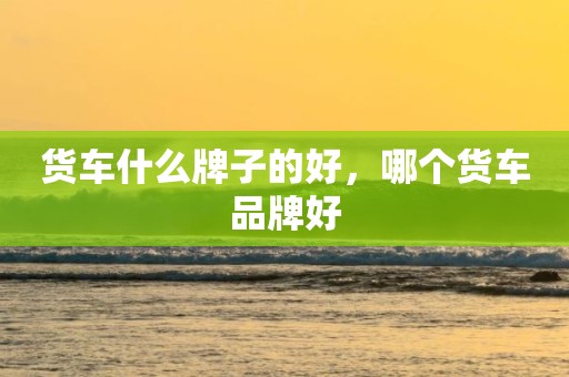 货车什么牌子的好，哪个货车品牌好