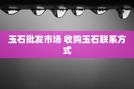 玉石批发市场 收购玉石联系方式