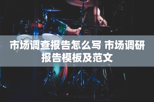 市场调查报告怎么写 市场调研报告模板及范文