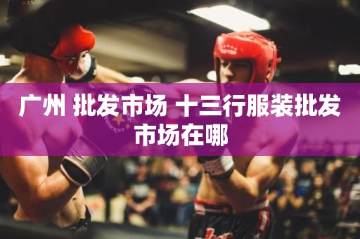 广州 批发市场 十三行服装批发市场在哪