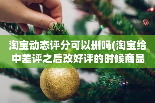 淘宝动态评分可以删吗(淘宝给中差评之后改好评的时候商品的动态评分能改吗)