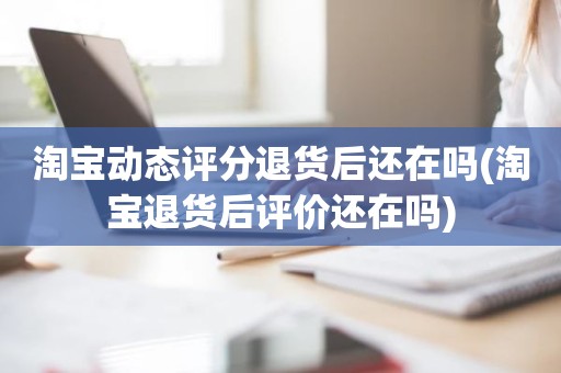 淘宝动态评分退货后还在吗(淘宝退货后评价还在吗)