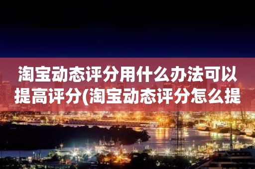 淘宝动态评分用什么办法可以提高评分(淘宝动态评分怎么提高有什么好的方法)