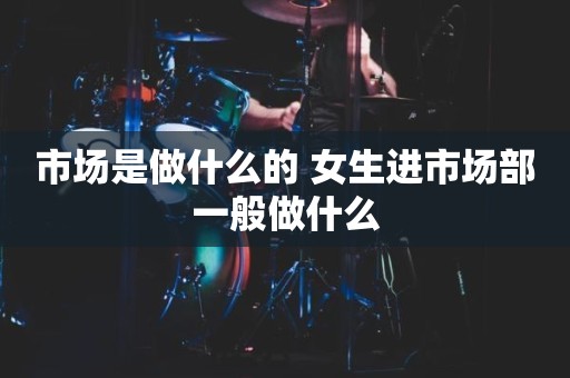 市场是做什么的 女生进市场部一般做什么