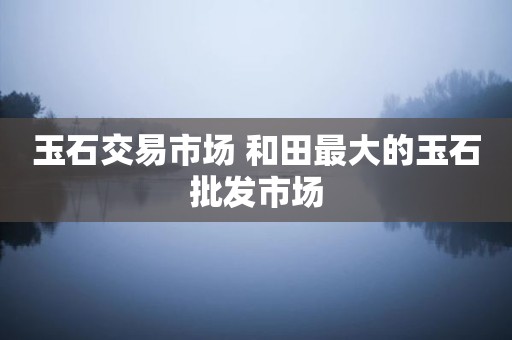 玉石交易市场 和田最大的玉石批发市场