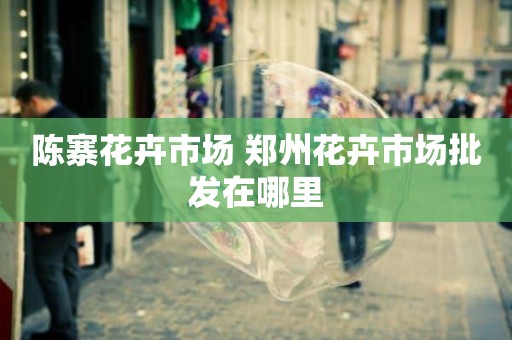 陈寨花卉市场 郑州花卉市场批发在哪里
