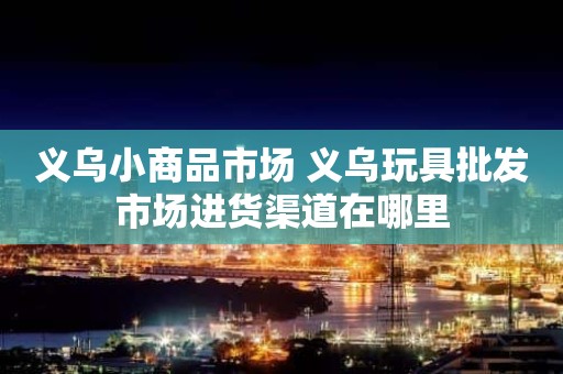 义乌小商品市场 义乌玩具批发市场进货渠道在哪里