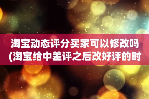 淘宝动态评分买家可以修改吗(淘宝给中差评之后改好评的时候商品的动态评分能改吗)