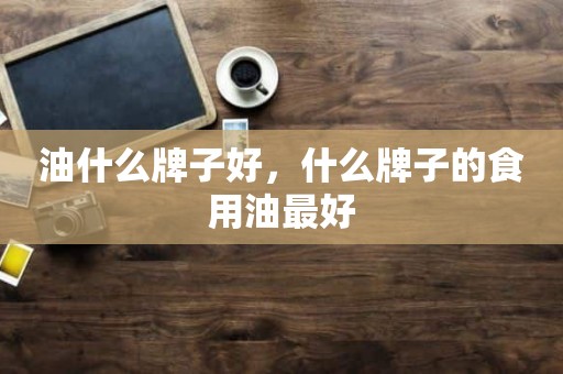 油什么牌子好，什么牌子的食用油最好