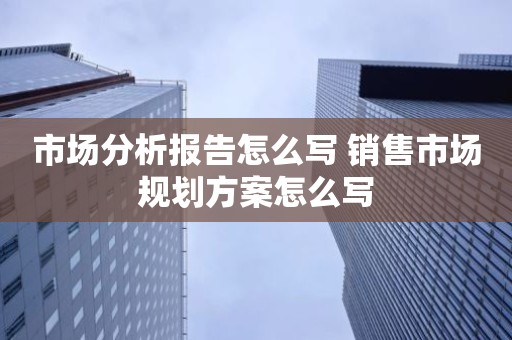市场分析报告怎么写 销售市场规划方案怎么写