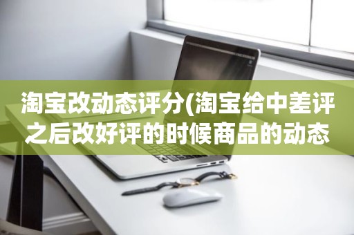 淘宝改动态评分(淘宝给中差评之后改好评的时候商品的动态评分能改吗)