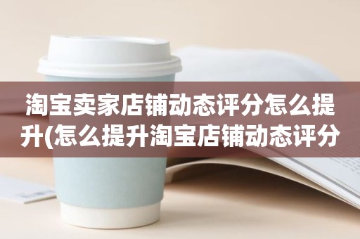 淘宝卖家店铺动态评分怎么提升(怎么提升淘宝店铺动态评分)