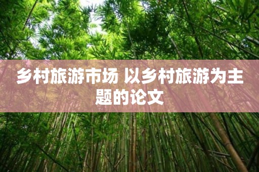 乡村旅游市场 以乡村旅游为主题的论文
