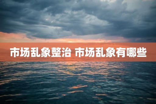 市场乱象整治 市场乱象有哪些