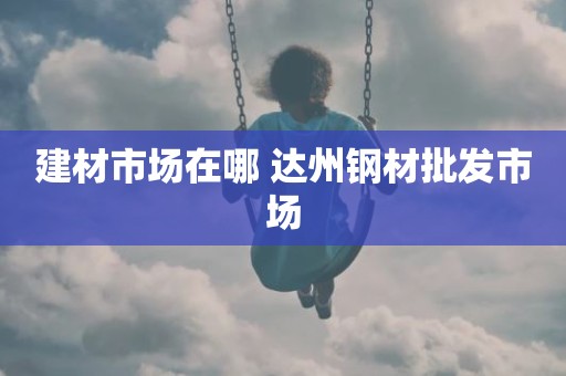 建材市场在哪 达州钢材批发市场
