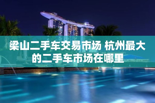 梁山二手车交易市场 杭州最大的二手车市场在哪里