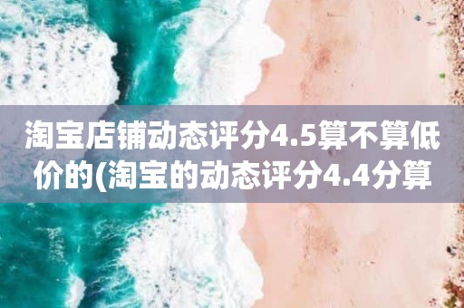 淘宝店铺动态评分4.5算不算低价的(淘宝的动态评分4.4分算不算是很低的分)