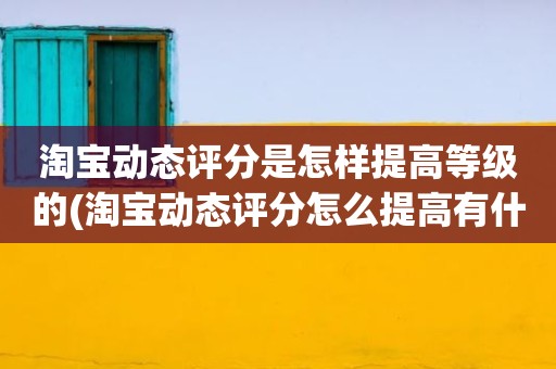 淘宝动态评分是怎样提高等级的(淘宝动态评分怎么提高有什么好的方法)