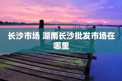 长沙市场 湖南长沙批发市场在哪里