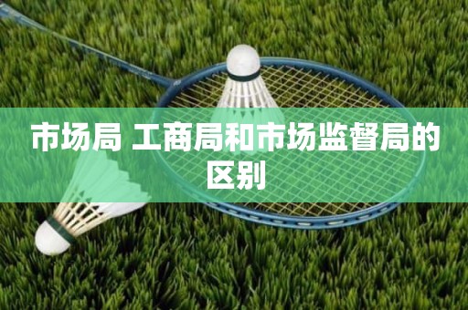市场局 工商局和市场监督局的区别
