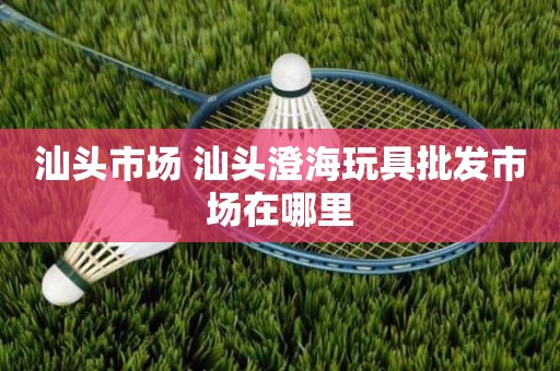 汕头市场 汕头澄海玩具批发市场在哪里
