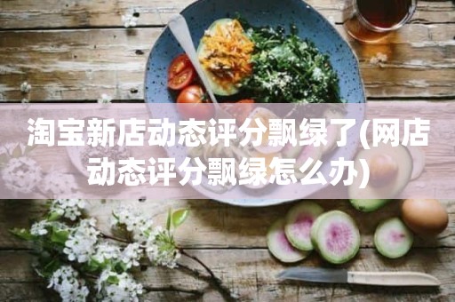 淘宝新店动态评分飘绿了(网店动态评分飘绿怎么办)