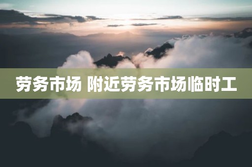 劳务市场 附近劳务市场临时工