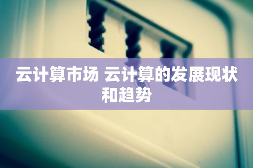 云计算市场 云计算的发展现状和趋势