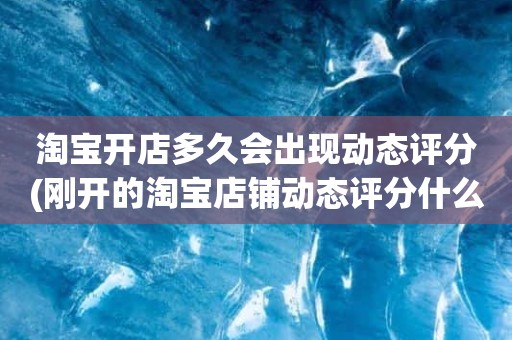 淘宝开店多久会出现动态评分(刚开的淘宝店铺动态评分什么时候开始显示)