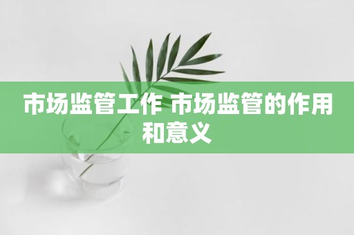 市场监管工作 市场监管的作用和意义