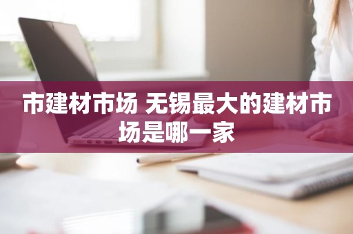 市建材市场 无锡最大的建材市场是哪一家