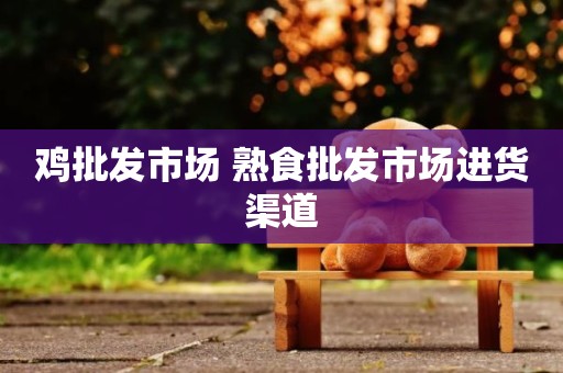 鸡批发市场 熟食批发市场进货渠道