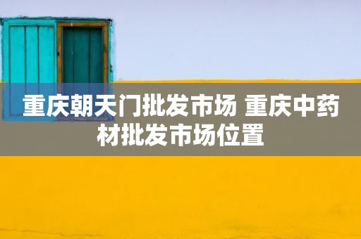重庆朝天门批发市场 重庆中药材批发市场位置