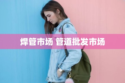 焊管市场 管道批发市场