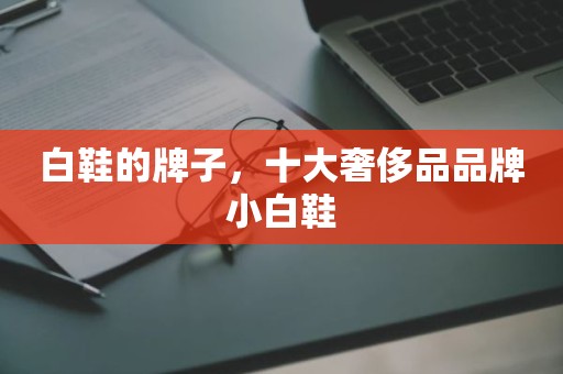 白鞋的牌子，十大奢侈品品牌小白鞋