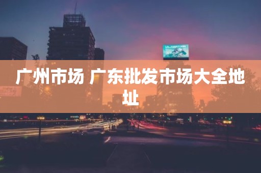 广州市场 广东批发市场大全地址