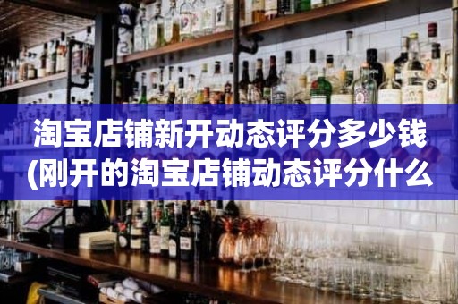 淘宝店铺新开动态评分多少钱(刚开的淘宝店铺动态评分什么时候开始显示)