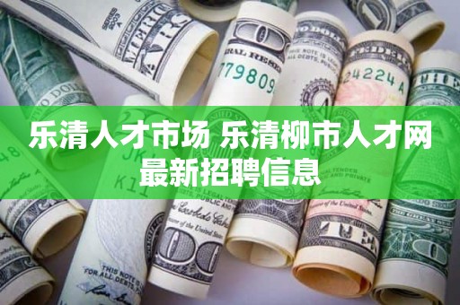 乐清人才市场 乐清柳市人才网最新招聘信息
