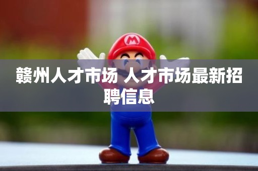 赣州人才市场 人才市场最新招聘信息