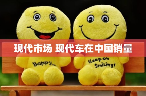 现代市场 现代车在中国销量