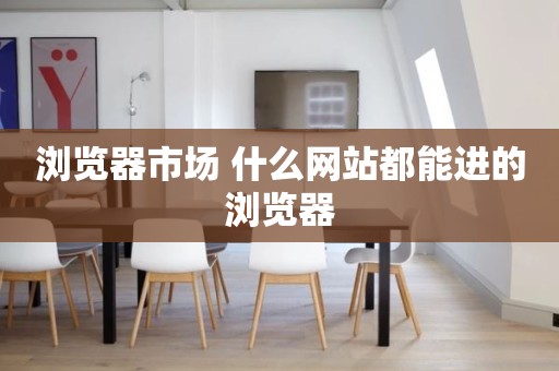 浏览器市场 什么网站都能进的浏览器